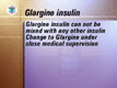 <UL><LI>Glargine insulin cannot be mixed with any other insulin. 
</LI><LI>A change to Glargine from NPH, Lente or Ultralente insulins should be done under the close supervision of your medical team.</LI></UL>